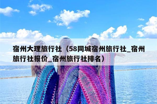 宿州大理旅行社（58同城宿州旅行社_宿州旅行社报价_宿州旅行社排名）