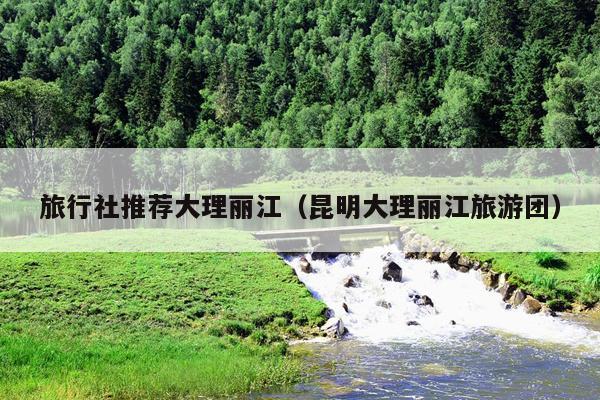 旅行社推荐大理丽江（昆明大理丽江旅游团）