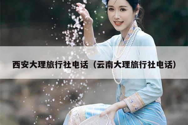 西安大理旅行社电话（云南大理旅行社电话）