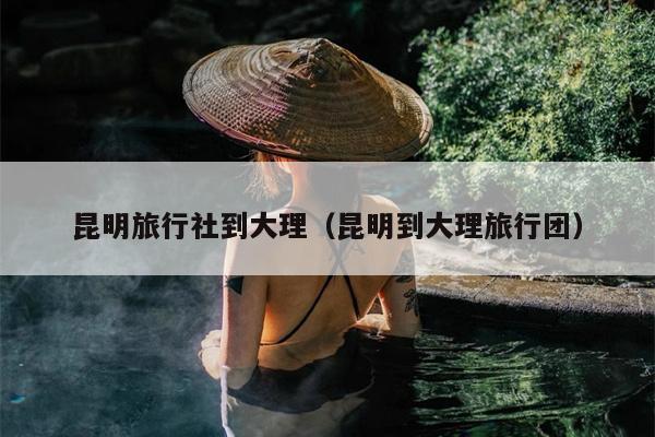 昆明旅行社到大理（昆明到大理旅行团）