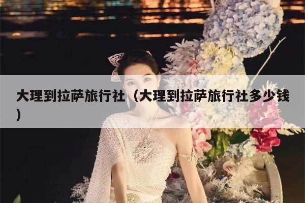 大理到拉萨旅行社（大理到拉萨旅行社多少钱）