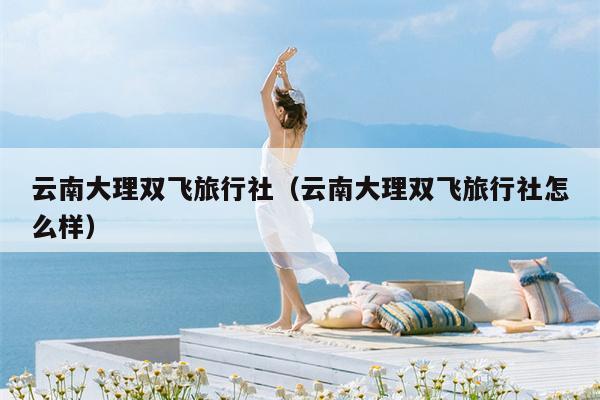 云南大理双飞旅行社（云南大理双飞旅行社怎么样）