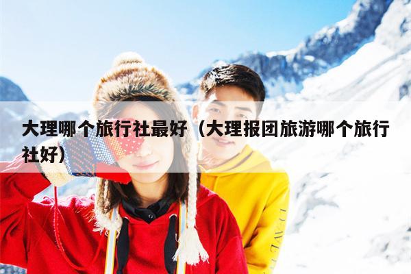 大理哪个旅行社最好（大理报团旅游哪个旅行社好）