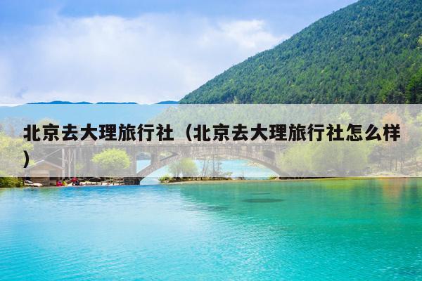 北京去大理旅行社（北京去大理旅行社怎么样）