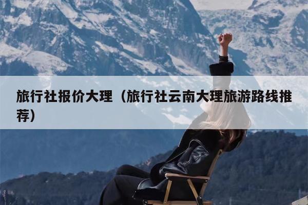 旅行社报价大理（旅行社云南大理旅游路线推荐）