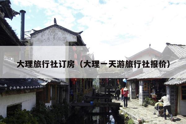 大理旅行社订房（大理一天游旅行社报价）