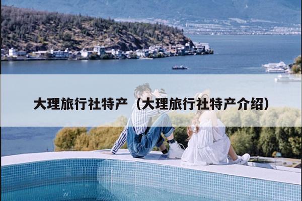大理旅行社特产（大理旅行社特产介绍）