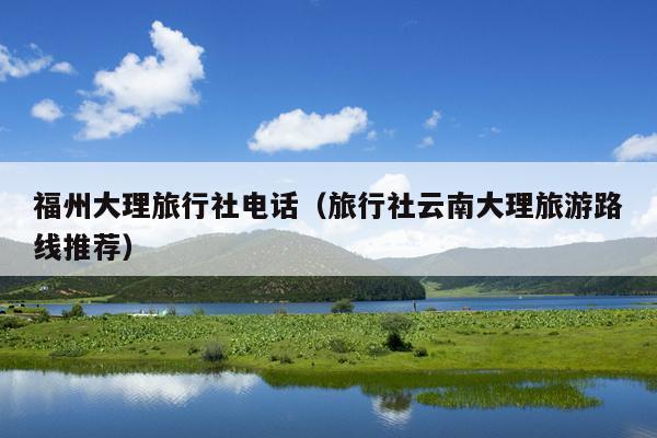 福州大理旅行社电话（旅行社云南大理旅游路线推荐）