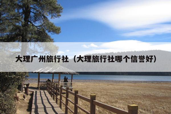 大理广州旅行社（大理旅行社哪个信誉好）