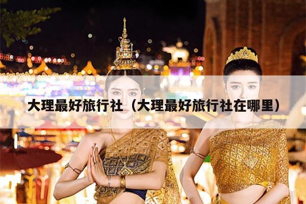 大理最好旅行社（大理最好旅行社在哪里）