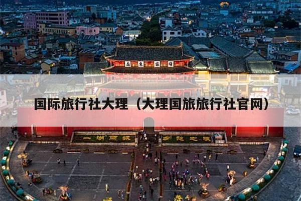 国际旅行社大理（大理国旅旅行社官网）