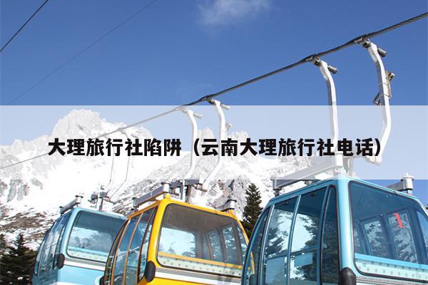 大理旅行社陷阱（云南大理旅行社电话）