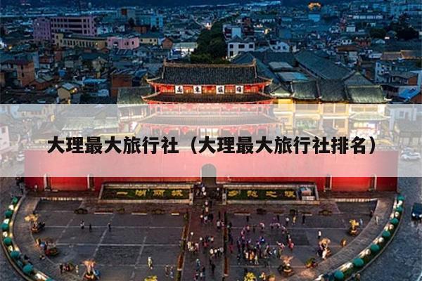 大理最大旅行社（大理最大旅行社排名）