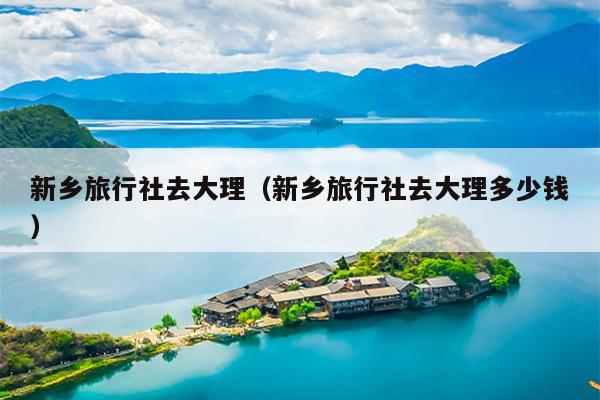 新乡旅行社去大理（新乡旅行社去大理多少钱）