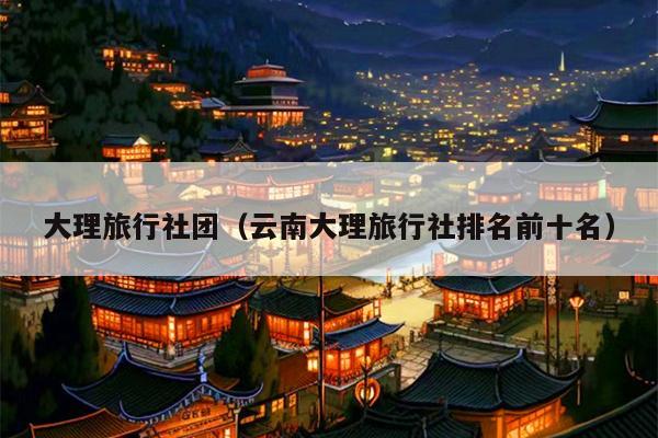 大理旅行社团（云南大理旅行社排名前十名）