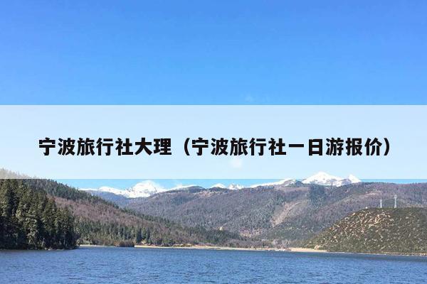 宁波旅行社大理（宁波旅行社一日游报价）