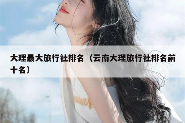 大理最大旅行社排名（云南大理旅行社排名前十名）