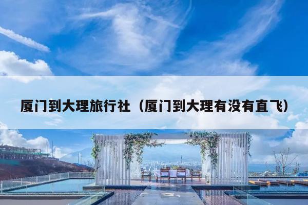 厦门到大理旅行社（厦门到大理有没有直飞）