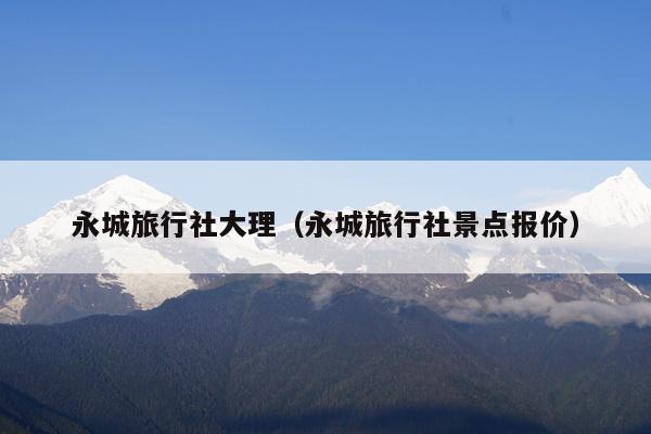 永城旅行社大理（永城旅行社景点报价）