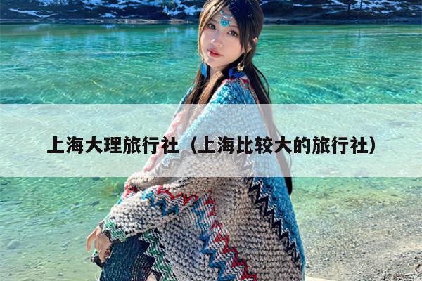 上海大理旅行社（上海比较大的旅行社）