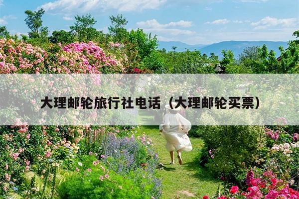 大理邮轮旅行社电话（大理邮轮买票）