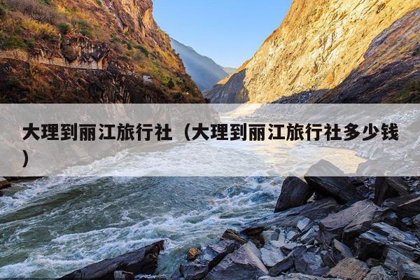 大理到丽江旅行社（大理到丽江旅行社多少钱）
