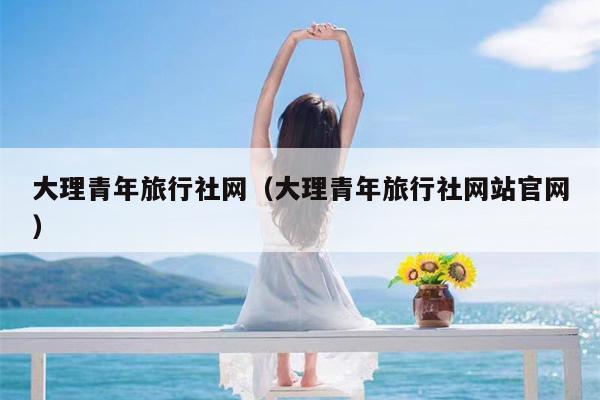 大理青年旅行社网（大理青年旅行社网站官网）