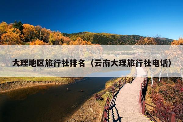 大理地区旅行社排名（云南大理旅行社电话）