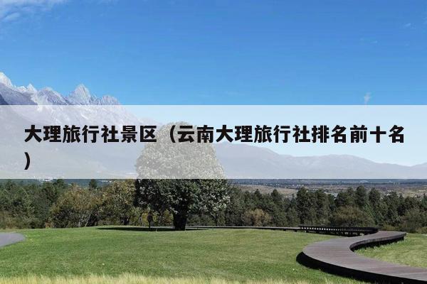 大理旅行社景区（云南大理旅行社排名前十名）