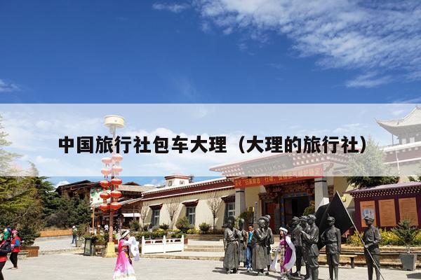 中国旅行社包车大理（大理的旅行社）
