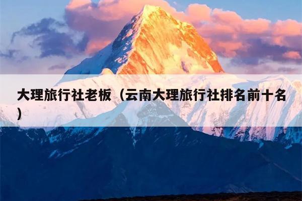 大理旅行社老板（云南大理旅行社排名前十名）