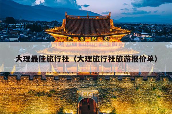 大理最佳旅行社（大理旅行社旅游报价单）
